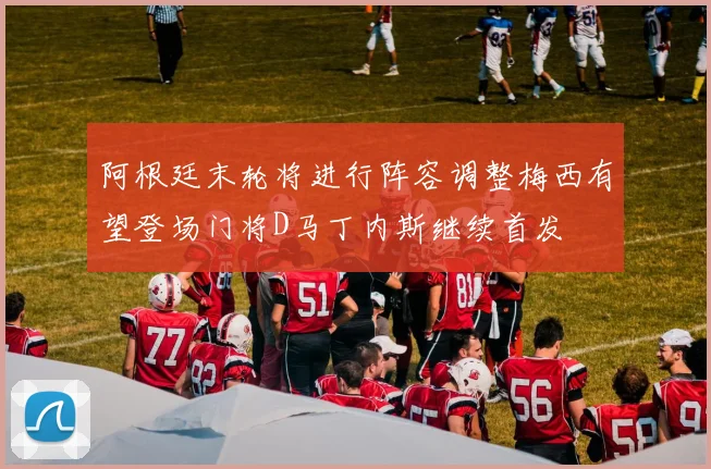 阿根廷末轮将进行阵容调整梅西有望登场门将D马丁内斯继续首发