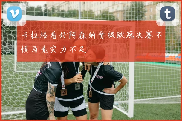 卡拉格看好阿森纳晋级欧冠决赛不惧马竞实力不足