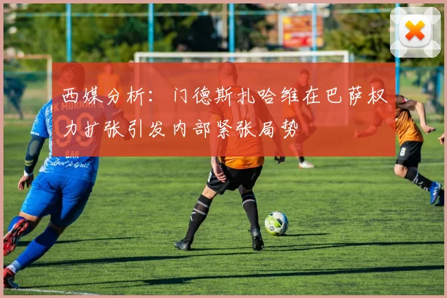 西媒分析：门德斯扎哈维在巴萨权力扩张引发内部紧张局势