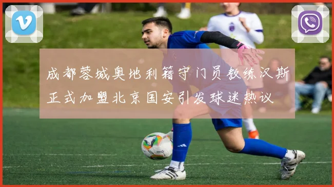 成都蓉城奥地利籍守门员教练汉斯正式加盟北京国安引发球迷热议