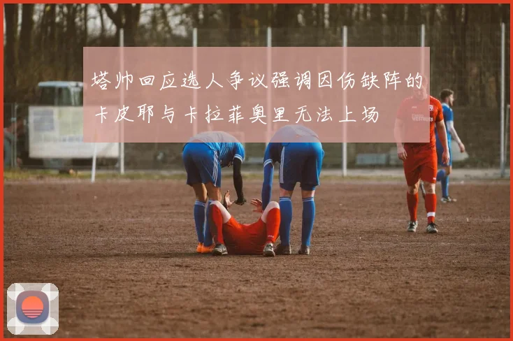 塔帅回应选人争议强调因伤缺阵的卡皮耶与卡拉菲奥里无法上场