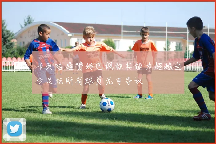 卡列哈盛赞姆巴佩称其能力超越当今足坛所有球员无可争议