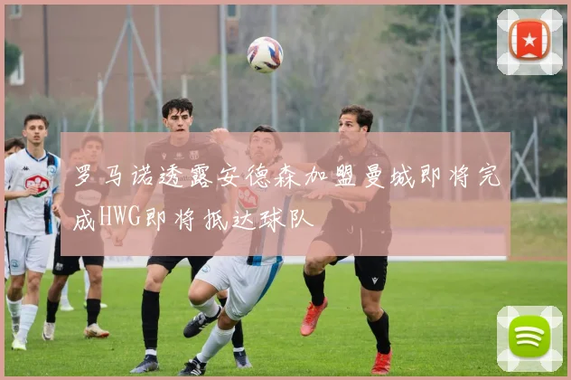 罗马诺透露安德森加盟曼城即将完成HWG即将抵达球队