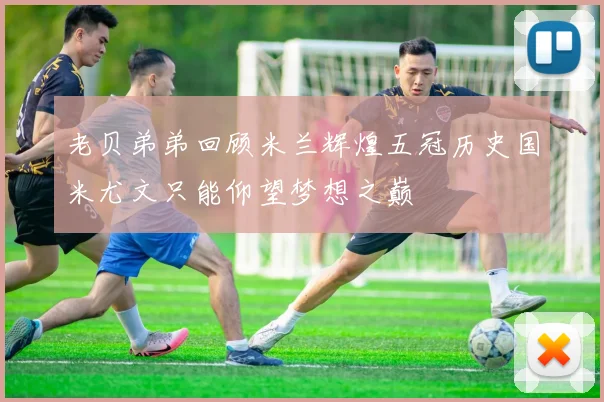 老贝弟弟回顾米兰辉煌五冠历史国米尤文只能仰望梦想之巅