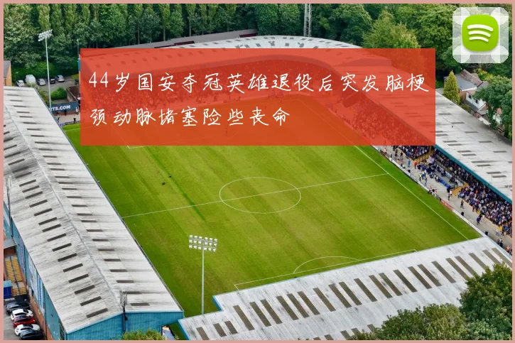 44岁国安夺冠英雄退役后突发脑梗颈动脉堵塞险些丧命