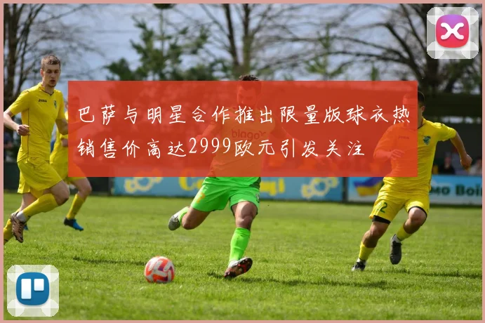 巴萨与明星合作推出限量版球衣热销售价高达2999欧元引发关注