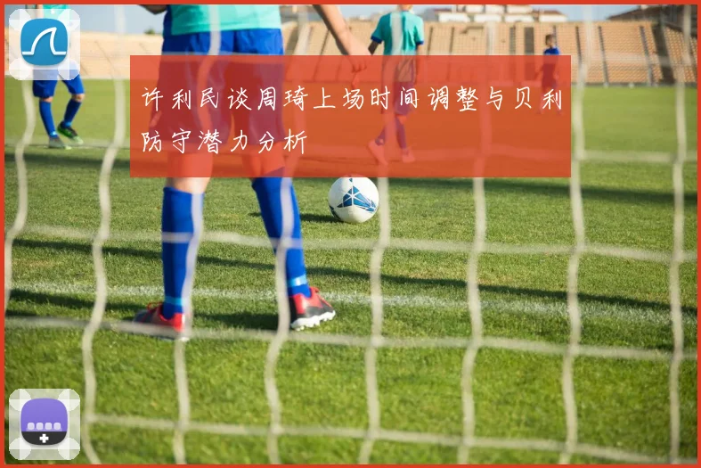 许利民谈周琦上场时间调整与贝利防守潜力分析