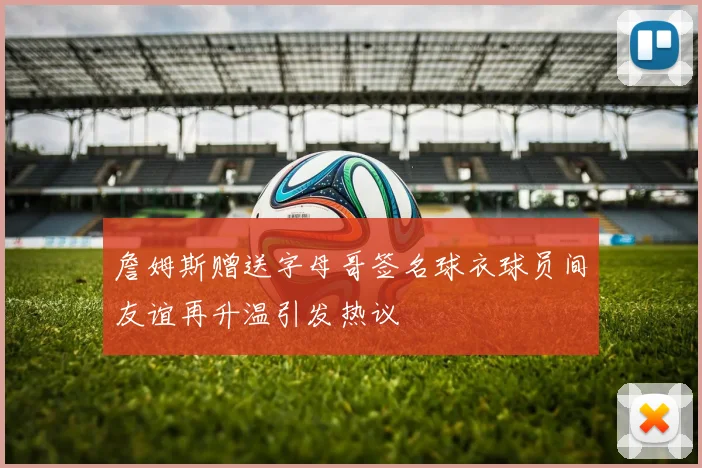詹姆斯赠送字母哥签名球衣球员间友谊再升温引发热议