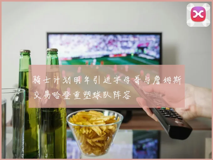 骑士计划明年引进字母哥与詹姆斯交易哈登重塑球队阵容