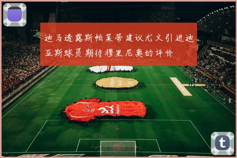 迪马透露斯帕莱蒂建议尤文引进迪亚斯球员期待穆里尼奥的评价