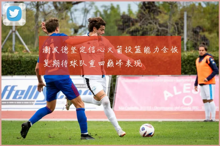 谢泼德坚定信心火箭投篮能力会恢复期待球队重回巅峰表现