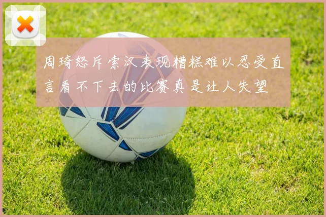 周琦怒斥索汉表现糟糕难以忍受直言看不下去的比赛真是让人失望