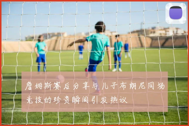 詹姆斯赛后分享与儿子布朗尼同场竞技的珍贵瞬间引发热议