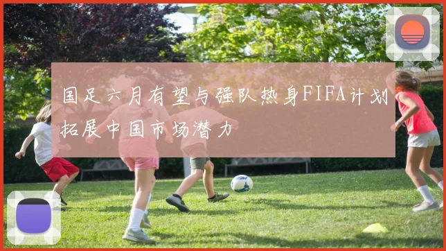 国足六月有望与强队热身FIFA计划拓展中国市场潜力