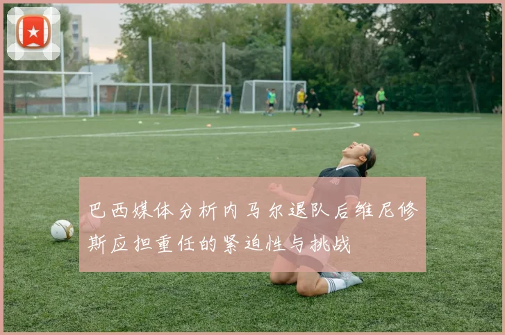 巴西媒体分析内马尔退队后维尼修斯应担重任的紧迫性与挑战