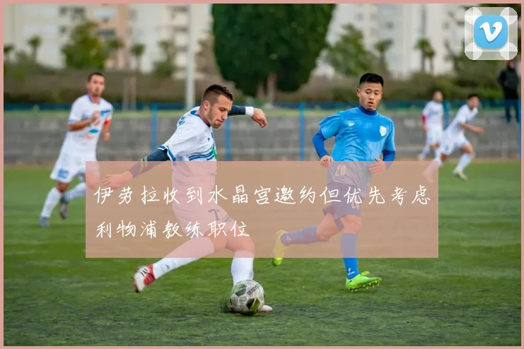 伊劳拉收到水晶宫邀约但优先考虑利物浦教练职位