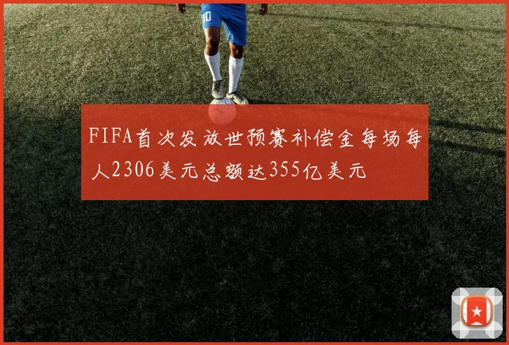 FIFA首次发放世预赛补偿金每场每人2306美元总额达355亿美元