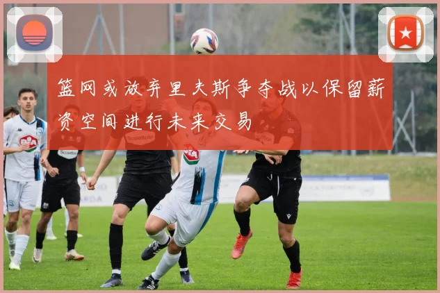 篮网或放弃里夫斯争夺战以保留薪资空间进行未来交易