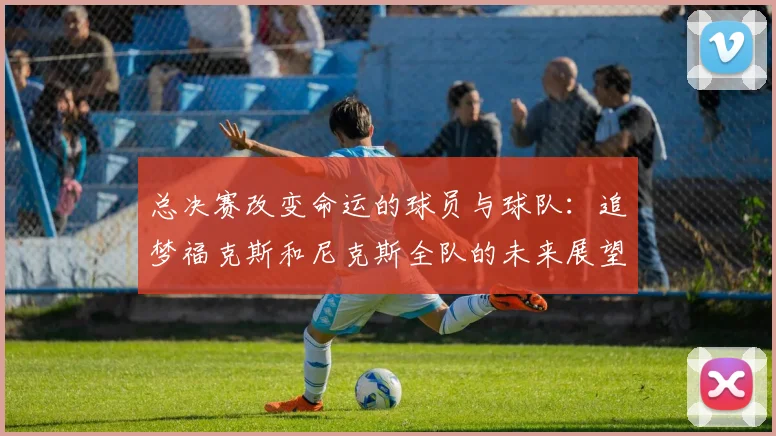 总决赛改变命运的球员与球队：追梦福克斯和尼克斯全队的未来展望
