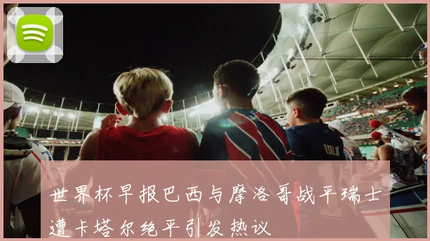 世界杯早报巴西与摩洛哥战平瑞士遭卡塔尔绝平引发热议