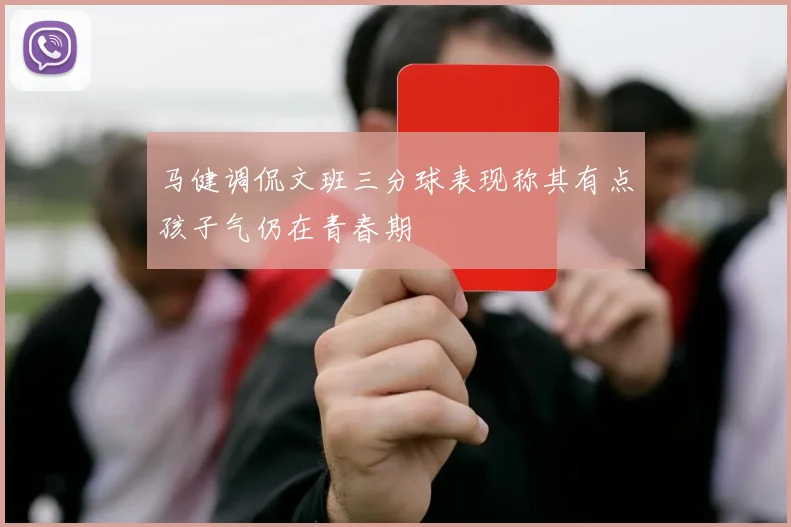 马健调侃文班三分球表现称其有点孩子气仍在青春期