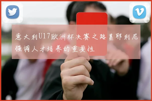 意大利U17欧洲杯决赛之路基耶利尼强调人才培养的重要性