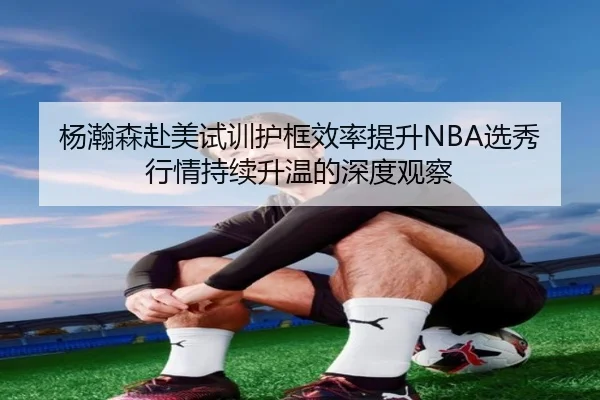 杨瀚森赴美试训护框效率提升NBA选秀行情持续升温的深度观察 - xingkong.com